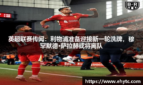 英超联赛传闻：利物浦准备迎接新一轮洗牌，穆罕默德·萨拉赫或将离队