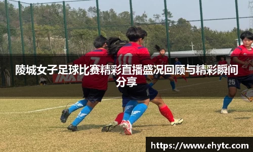陵城女子足球比赛精彩直播盛况回顾与精彩瞬间分享