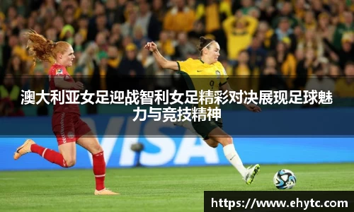 澳大利亚女足迎战智利女足精彩对决展现足球魅力与竞技精神