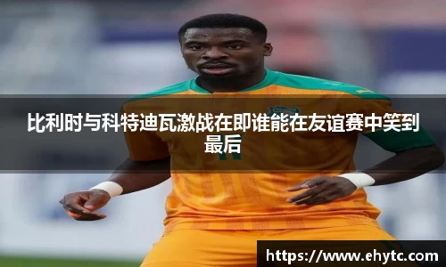 比利时与科特迪瓦激战在即谁能在友谊赛中笑到最后